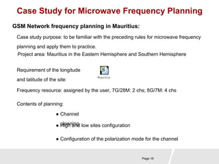 Case Study for Microwave Frequency Planning 
GSM Network frequency planning in Mauritius: 
Case study purpose: to be familiar with the preceding rules for microwave frequency 
planning and apply them to practice. 
Project area: Mauritius in the Eastern Hemisphere and Southern Hemisphere 
Requirement of the longitude 
and latitude of the site: 
Frequency resource: assigned by the user, 7G/28M: 2 chs; 8G/7M: 4 chs 
Page 16 
Contents of planning: 
● Channel 
● pHliagnhn ainngd low sites configuration 
● Configuration of the polarization mode for the channel 
 