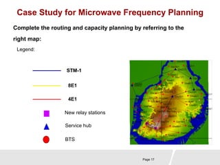 Case Study for Microwave Frequency Planning 
Complete the routing and capacity planning by referring to the 
right map: 
Page 17 
Legend: 
STM-1 
8E1 
4E1 
New relay stations 
Service hub 
BTS 
 