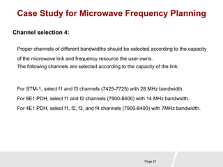 Case Study for Microwave Frequency Planning 
Proper channels of different bandwidths should be selected according to the capacity 
of the microwave link and frequency resource the user owns. 
The following channels are selected according to the capacity of the link: 
Page 21 
Channel selection 4: 
For STM-1, select f1 and f3 channels (7425-7725) with 28 MHz bandwidth. 
For 8E1 PDH, select f1 and f2 channels (7900-8400) with 14 MHz bandwidth. 
For 4E1 PDH, select f1, f2, f3, and f4 channels (7900-8400) with 7MHz bandwidth. 
 