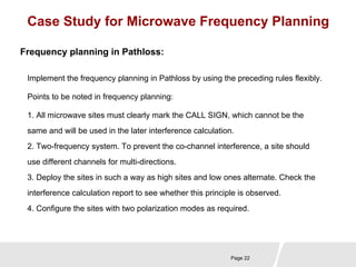 Case Study for Microwave Frequency Planning 
Implement the frequency planning in Pathloss by using the preceding rules flexibly. 
Points to be noted in frequency planning: 
Page 22 
Frequency planning in Pathloss: 
1. All microwave sites must clearly mark the CALL SIGN, which cannot be the 
same and will be used in the later interference calculation. 
2. Two-frequency system. To prevent the co-channel interference, a site should 
use different channels for multi-directions. 
3. Deploy the sites in such a way as high sites and low ones alternate. Check the 
interference calculation report to see whether this principle is observed. 
4. Configure the sites with two polarization modes as required. 
 
