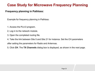 Case Study for Microwave Frequency Planning 
Page 23 
Frequency planning in Pathloss: 
Example for frequency planning in Pathloss: 
1. Access the PL4.0 program. 
2. Log in to the network module. 
3. Open the completed routing file. 
4. Take the link between Site 5 and Site 21 for instance. Set the CH parameters 
after setting the parameters for Radio and Antennas. 
5. Click CH. The TX Channels dialog box is displayed, as shown in the next page. 
 