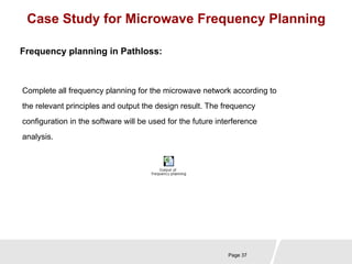 Case Study for Microwave Frequency Planning 
Complete all frequency planning for the microwave network according to 
the relevant principles and output the design result. The frequency 
configuration in the software will be used for the future interference 
analysis. 
Page 37 
Frequency planning in Pathloss: 
 