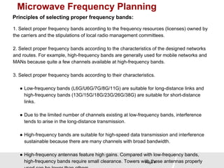 Microwave Frequency Planning 
Principles of selecting proper frequency bands: 
1. Select proper frequency bands according to the frequency resources (licenses) owned by 
the carriers and the stipulations of local radio management committees. 
2. Select proper frequency bands according to the characteristics of the designed networks 
and routes. For example, high-frequency bands are generally used for mobile networks and 
MANs because quite a few channels available at high-frequency bands. 
3. Select proper frequency bands according to their characteristics. 
● Low-frequency bands (L6G/U6G/7G/8G/11G) are suitable for long-distance links and 
high-frequency bands (13G/15G/18G/23G/26G/38G) are suitable for short-distance 
links. 
● Due to the limited number of channels existing at low-frequency bands, interference 
tends to arise in the long-distance transmission. 
● High-frequency bands are suitable for high-speed data transmission and interference 
sustainable because there are many channels with broad bandwidth. 
● High-frequency antennas feature high gains. Compared with low-frequency bands, 
high-frequency bands require small clearance. Towers with Page these 4 
antennas properly 
used can be lower than others. 
 