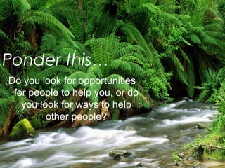 Ponder this… 
Do you look for opportunities 
for people to help you, or do 
you look for ways to help 
other people? 
 