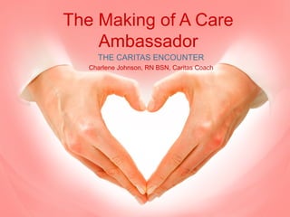 The Making of A Care 
Ambassador 
THE CARITAS ENCOUNTER 
Charlene Johnson, RN BSN, Caritas Coach 
 