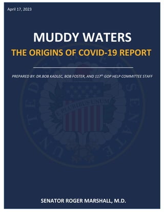 MUDDY WATERS
THE ORIGINS OF COVID-19 REPORT
April 17, 2023
PREPARED BY: DR.BOB KADLEC, BOB FOSTER, AND 117th
GOP HELP COMMITTEE STAFF
SENATOR ROGER MARSHALL, M.D.
 