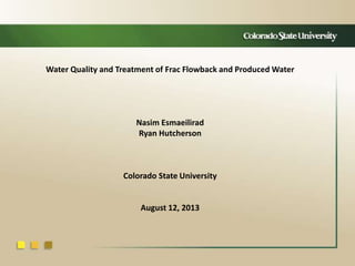 Water Quality and Treatment of Frac Flowback and Produced Water
Nasim Esmaeilirad
Ryan Hutcherson
Colorado State University
August 12, 2013
 