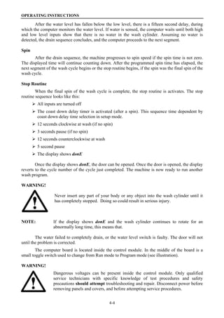 OPERATING INSTRUCTIONS
4-4
After the water level has fallen below the low level, there is a fifteen second delay, during
which the computer monitors the water level. If water is sensed, the computer waits until both high
and low level inputs show that there is no water in the wash cylinder. Assuming no water is
detected, the drain sequence concludes, and the computer proceeds to the next segment.
Spin
After the drain sequence, the machine progresses to spin speed if the spin time is not zero.
The displayed time will continue counting down. After the programmed spin time has elapsed, the
next segment of the wash cycle begins or the stop routine begins, if the spin was the final spin of the
wash cycle.
Stop Routine
When the final spin of the wash cycle is complete, the stop routine is activates. The stop
routine sequence looks like this:
All inputs are turned off
The coast down delay timer is activated (after a spin). This sequence time dependent by
coast down delay time selection in setup mode.
12 seconds clockwise at wash (if no spin)
3 seconds pause (if no spin)
12 seconds counterclockwise at wash
5 second pause
The display shows donE
Once the display shows donE, the door can be opened. Once the door is opened, the display
reverts to the cycle number of the cycle just completed. The machine is now ready to run another
wash program.
WARNING!
Never insert any part of your body or any object into the wash cylinder until it
has completely stopped. Doing so could result in serious injury.
NOTE: If the display shows donE and the wash cylinder continues to rotate for an
abnormally long time, this means that.
The water failed to completely drain, or the water level switch is faulty. The door will not
until the problem is corrected.
The computer board is located inside the control module. In the middle of the board is a
small toggle switch used to change from Run mode to Program mode (see illustration).
WARNING!
Dangerous voltages can be present inside the control module. Only qualified
service technicians with specific knowledge of test procedures and safety
precautions should attempt troubleshooting and repair. Disconnect power before
removing panels and covers, and before attempting service procedures.
 
