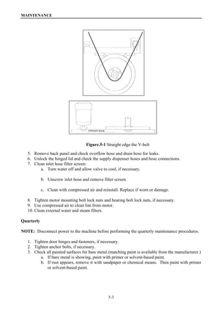 MAINTENANCE
5-3
Figure.5-1 Straight edge the V-belt
5. Remove back panel and check overflow hose and drain hose for leaks.
6. Unlock the hinged lid and check the supply dispenser hoses and hose connections.
7. Clean inlet hose filter screen:
a. Turn water off and allow valve to cool, if necessary.
b. Unscrew inlet hose and remove filter screen.
c. Clean with compressed air and reinstall. Replace if worn or damage.
8. Tighten motor mounting bolt lock nuts and bearing bolt lock nuts, if necessary.
9. Use compressed air to clean lint from motor.
10. Clean external water and steam filters.
Quarterly
NOTE: Disconnect power to the machine before performing the quarterly maintenance procedures.
1. Tighten door hinges and fasteners, if necessary.
2. Tighten anchor bolts, if necessary.
3. Check all painted surfaces for bare metal (matching paint is available from the manufacturer.)
a. If bare metal is showing, paint with primer or solvent-based paint.
b. If rust appears, remove it with sandpaper or chemical means. Then paint with primer
or solvent-based paint.
 
