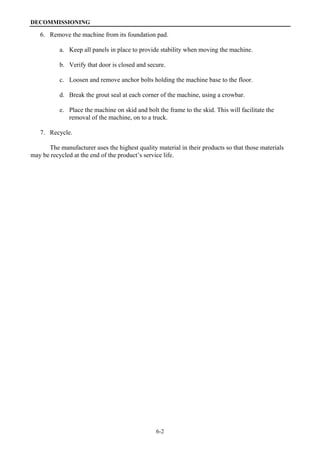 DECOMMISSIONING
6-2
6. Remove the machine from its foundation pad.
a. Keep all panels in place to provide stability when moving the machine.
b. Verify that door is closed and secure.
c. Loosen and remove anchor bolts holding the machine base to the floor.
d. Break the grout seal at each corner of the machine, using a crowbar.
e. Place the machine on skid and bolt the frame to the skid. This will facilitate the
removal of the machine, on to a truck.
7. Recycle.
The manufacturer uses the highest quality material in their products so that those materials
may be recycled at the end of the product’s service life.
 
