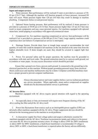 IMPORTANT INFORMATION
1-4
Input and output services
1. Water pressure. Best performance will be realized if water or provided at a pressure of 30-
85 psi (2.0-5.7 bar). Although the machine will function properly at lower pressure, increased fill
time will occur. Water pressure higher than 120 psi (8.0 bar) may result in damage to machine
plumbing. Components failure (s) and personal injuries.
2. Optional Steam heating pressure. Best performance will be realized if steam pressure is
provided at a pressure of 30-80 psi (2.0-5.4 bar). Steam pressure higher than 125 psi (8.5 bar) may
result in steam components and may cause personal injuries. For machines equipped with optional
steam heat, install popping in accordance with approved commercial steam
3. Compressed Air. For machines requiring compressed air service, best performance will be
realized if air is provided at a pressure of 80-100 psi (5.4-6.7 bar). Large capacity machines could
experience door seal failures if compressed air service is interrupted.
4. Drainage System. Provide drain lines or trough large enough to accommodate the total
quantity of water that could be dumped if all machines on the site drained at the same time from the
highest attainable level. If drain troughs are used, they should be covered to support light foot
traffic.
5. Power. For personal safety and for proper operation, the machine must be grounded in
accordance with state and local codes. The ground connection must be to a proven earth ground, not
to conduits or water popes. An easy-access disconnect switch should be provided
Ensure that a ground wire from a proven earth ground. Is connected to the ground lag in the
electrical junction box on this machine. Without proper grounding personal injury form electrical
shock could occur and machine malfunctions may be evident. Computer-controlled machines must
have a proper ground to prevent computer malfunctions.
Always disconnect power and water supplies before a service technician performs
any service procedure. Where applicable, steam and/or compressed air supplies
should also be disconnected before service is performed
AC Inverter Drive
Machines equipped with AC drives require special attention with regard to the operating
environment.
1. An especially dusty or linty environment will require more frequent cleaning of the AC
drive cooling fan filter and pf the AC drive itself.
2. Power line fluctuations from sources such as an interruptible power supplies (UPS) can
adversely affect machines equipped with the AC drive. Proper suppression devices should be
utilized on the incoming power to the machine to avoid problems.
3. A clean power supply free from voltage spikes and surges is absolutely essential for
machines equipped with the AC drive. Nonlinear inconsistencies (peaks and valleys) in the power
can cause the AC drive to generate nuisance errors. If voltage is above 230V for 200V installations
or above 440V for 400V installations, a buck/boost transformer is recommended. If voltage is
above 240V or 480V, a buck/boost transformer is required unless the factory advises differently.
 