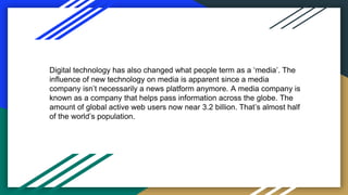 Digital technology has also changed what people term as a ‘media’. The
influence of new technology on media is apparent since a media
company isn’t necessarily a news platform anymore. A media company is
known as a company that helps pass information across the globe. The
amount of global active web users now near 3.2 billion. That’s almost half
of the world’s population.
 