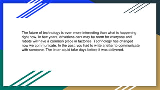 The future of technology is even more interesting than what is happening
right now. In few years, driverless cars may be norm for everyone and
robots will have a common place in factories. Technology has changed
now we communicate. In the past, you had to write a letter to communicate
with someone. The letter could take days before it was delivered.
 