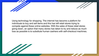 Using technology for shopping. The internet has become a platform for
individuals to buy and sell items and this has left retail stores trying to
compete against these online websites. With the sales of these retail stores
going down, an option that many stores has taken to try and reduce as much
loss as possible is to substitute human cashiers with self-checkout machines.
 