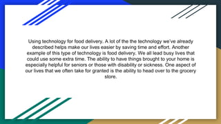 Using technology for food delivery. A lot of the the technology we’ve already
described helps make our lives easier by saving time and effort. Another
example of this type of technology is food delivery. We all lead busy lives that
could use some extra time. The ability to have things brought to your home is
especially helpful for seniors or those with disability or sickness. One aspect of
our lives that we often take for granted is the ability to head over to the grocery
store.
 