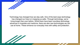 Technology has changed how we stay safe. One of the best ways technology
has changed our lives is in keeping us safer. Through technology, we’re
living longer than ever before. While there have been countless technology
advances in hospitals and medicine, there are also new technologies we can
use at home. These enhance our everyday lives with safety and protection.
 