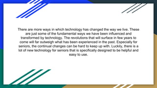 There are more ways in which technology has changed the way we live. These
are just some of the fundamental ways we have been influenced and
transformed by technology. The revolutions that will surface in few years to
come will far outweigh what has been experienced in the past. Especially for
seniors, the continual changes can be hard to keep up with. Luckily, there is a
lot of new technology for seniors that is specifically designed to be helpful and
easy to use.
 