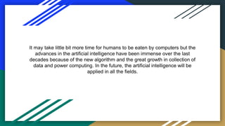 It may take little bit more time for humans to be eaten by computers but the
advances in the artificial intelligence have been immense over the last
decades because of the new algorithm and the great growth in collection of
data and power computing. In the future, the artificial intelligence will be
applied in all the fields.
 