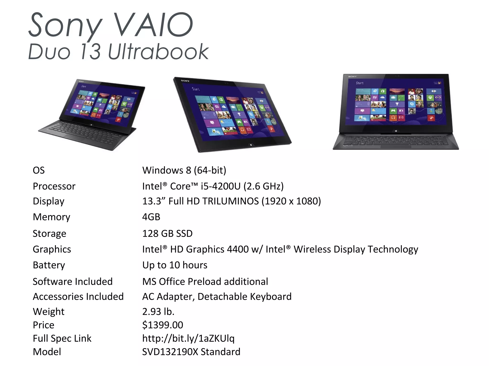 Sony VAIO
Duo 13 Ultrabook
OS Windows 8 (64-bit)
Processor Intel® Core™ i5-4200U (2.6 GHz)
Display 13.3” Full HD TRILUMINOS (1920 x 1080)
Memory 4GB
Storage 128 GB SSD
Graphics Intel® HD Graphics 4400 w/ Intel® Wireless Display Technology
Battery Up to 10 hours
Software Included MS Office Preload additional
Accessories Included AC Adapter, Detachable Keyboard
Weight 2.93 lb.
Price $1399.00
Full Spec Link http://bit.ly/1aZKUlq
Model SVD132190X Standard
 