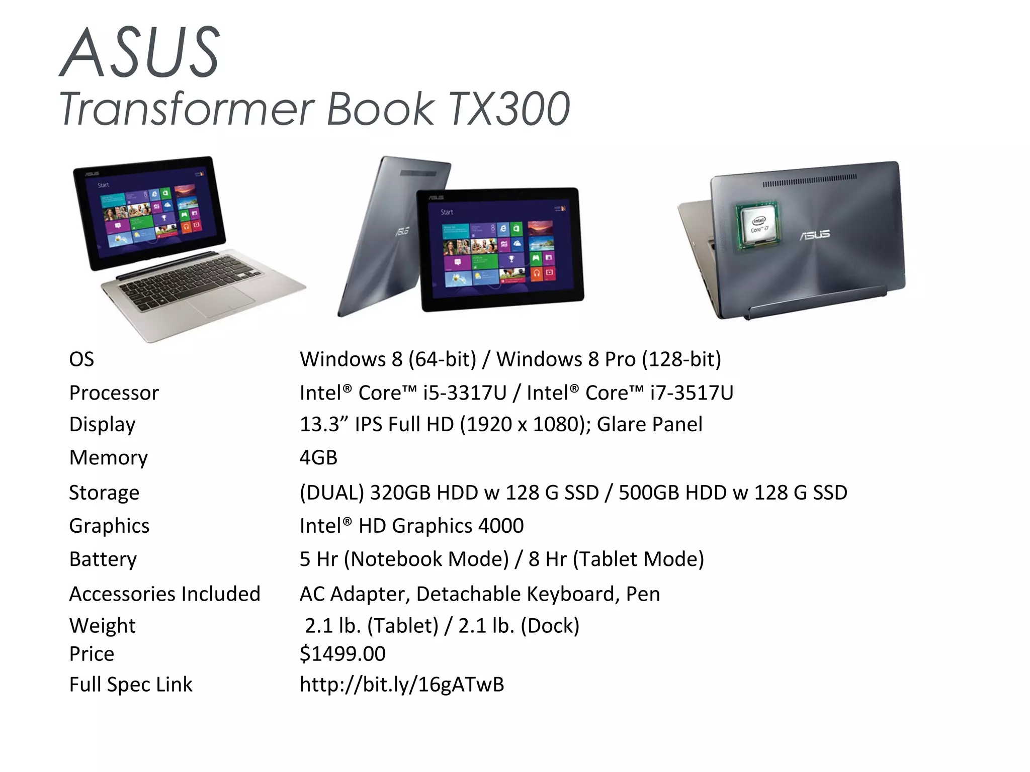 ASUS
Transformer Book TX300
OS Windows 8 (64-bit) / Windows 8 Pro (128-bit)
Processor Intel® Core™ i5-3317U / Intel® Core™ i7-3517U
Display 13.3” IPS Full HD (1920 x 1080); Glare Panel
Memory 4GB
Storage (DUAL) 320GB HDD w 128 G SSD / 500GB HDD w 128 G SSD
Graphics Intel® HD Graphics 4000
Battery 5 Hr (Notebook Mode) / 8 Hr (Tablet Mode)
Accessories Included AC Adapter, Detachable Keyboard, Pen
Weight 2.1 lb. (Tablet) / 2.1 lb. (Dock)
Price $1499.00
Full Spec Link http://bit.ly/16gATwB
 