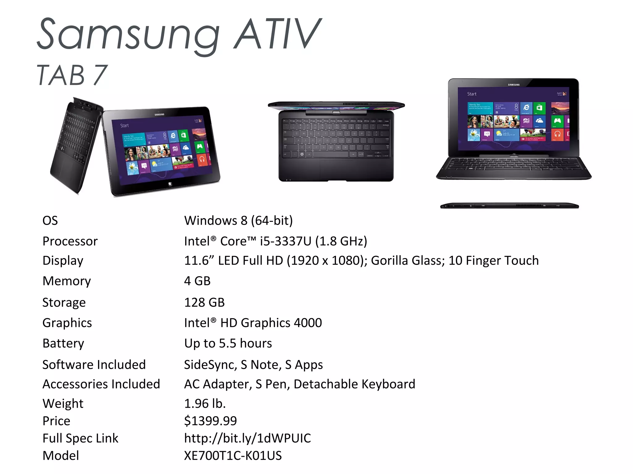 Samsung ATIV
TAB 7
OS Windows 8 (64-bit)
Processor Intel® Core™ i5-3337U (1.8 GHz)
Display 11.6” LED Full HD (1920 x 1080); Gorilla Glass; 10 Finger Touch
Memory 4 GB
Storage 128 GB
Graphics Intel® HD Graphics 4000
Battery Up to 5.5 hours
Software Included SideSync, S Note, S Apps
Accessories Included AC Adapter, S Pen, Detachable Keyboard
Weight 1.96 lb.
Price $1399.99
Full Spec Link http://bit.ly/1dWPUIC
Model XE700T1C-K01US
 