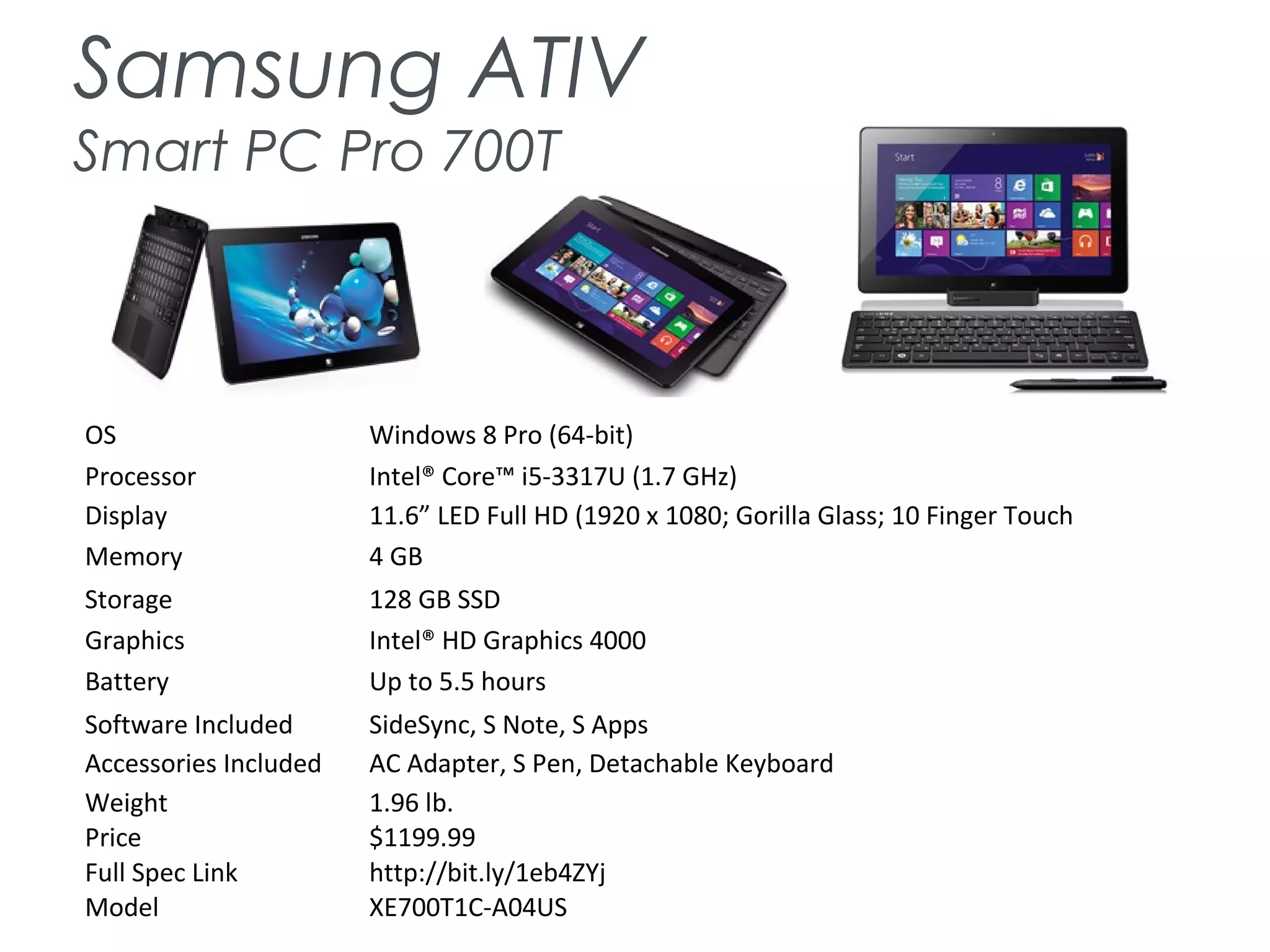 Samsung ATIV
Smart PC Pro 700T
OS Windows 8 Pro (64-bit)
Processor Intel® Core™ i5-3317U (1.7 GHz)
Display 11.6” LED Full HD (1920 x 1080; Gorilla Glass; 10 Finger Touch
Memory 4 GB
Storage 128 GB SSD
Graphics Intel® HD Graphics 4000
Battery Up to 5.5 hours
Software Included SideSync, S Note, S Apps
Accessories Included AC Adapter, S Pen, Detachable Keyboard
Weight 1.96 lb.
Price $1199.99
Full Spec Link http://bit.ly/1eb4ZYj
Model XE700T1C-A04US
 