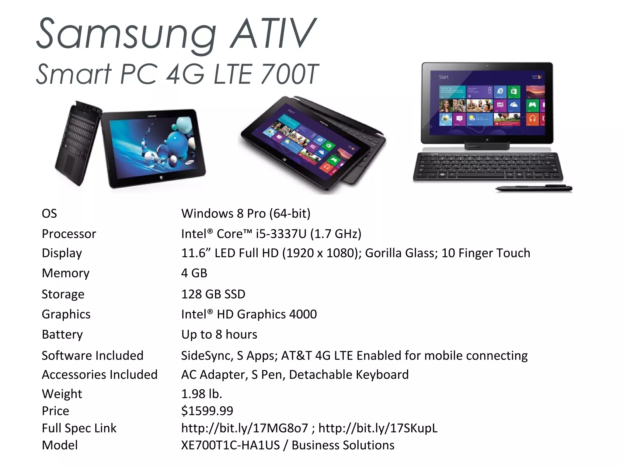 Samsung ATIV
Smart PC 4G LTE 700T
OS Windows 8 Pro (64-bit)
Processor Intel® Core™ i5-3337U (1.7 GHz)
Display 11.6” LED Full HD (1920 x 1080); Gorilla Glass; 10 Finger Touch
Memory 4 GB
Storage 128 GB SSD
Graphics Intel® HD Graphics 4000
Battery Up to 8 hours
Software Included SideSync, S Apps; AT&T 4G LTE Enabled for mobile connecting
Accessories Included AC Adapter, S Pen, Detachable Keyboard
Weight 1.98 lb.
Price $1599.99
Full Spec Link http://bit.ly/17MG8o7 ; http://bit.ly/17SKupL
Model XE700T1C-HA1US / Business Solutions
 
