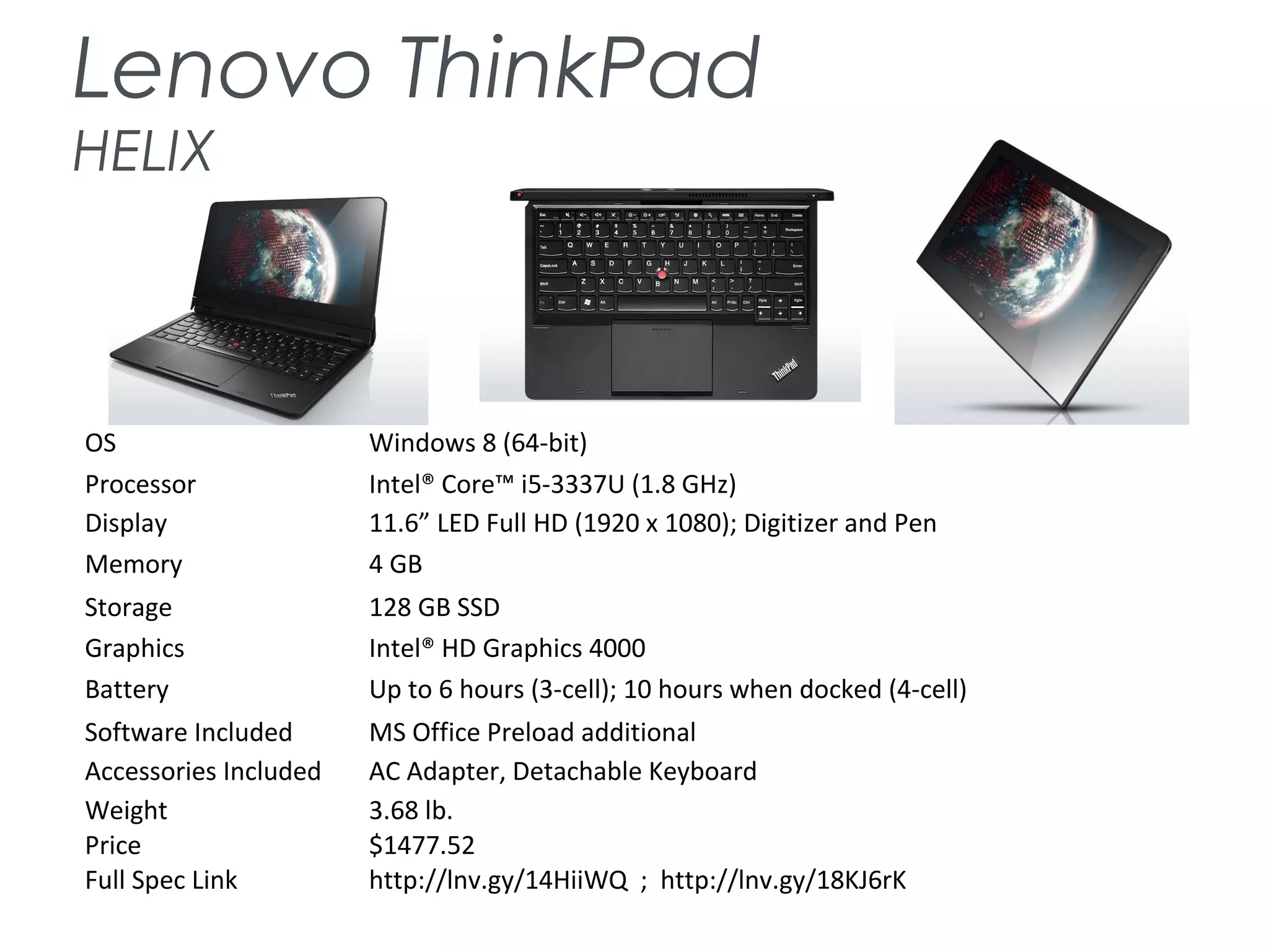 Lenovo ThinkPad
HELIX
OS Windows 8 (64-bit)
Processor Intel® Core™ i5-3337U (1.8 GHz)
Display 11.6” LED Full HD (1920 x 1080); Digitizer and Pen
Memory 4 GB
Storage 128 GB SSD
Graphics Intel® HD Graphics 4000
Battery Up to 6 hours (3-cell); 10 hours when docked (4-cell)
Software Included MS Office Preload additional
Accessories Included AC Adapter, Detachable Keyboard
Weight 3.68 lb.
Price $1477.52
Full Spec Link http://lnv.gy/14HiiWQ ; http://lnv.gy/18KJ6rK
 