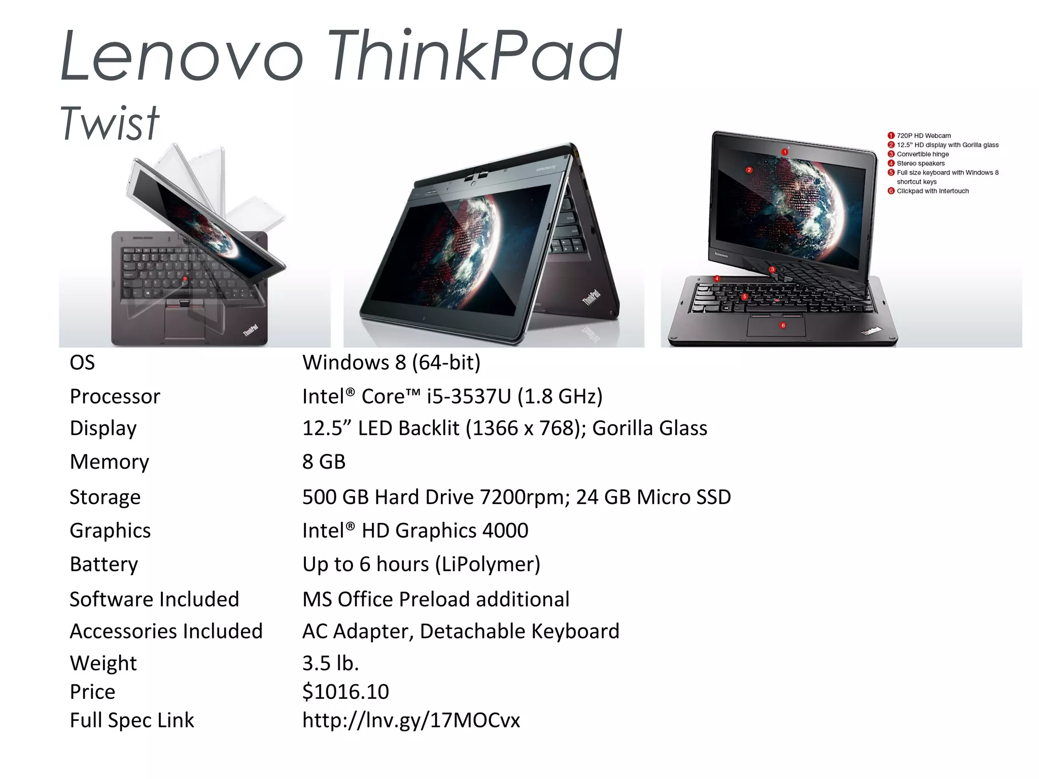 Lenovo ThinkPad
Twist
OS Windows 8 (64-bit)
Processor Intel® Core™ i5-3537U (1.8 GHz)
Display 12.5” LED Backlit (1366 x 768); Gorilla Glass
Memory 8 GB
Storage 500 GB Hard Drive 7200rpm; 24 GB Micro SSD
Graphics Intel® HD Graphics 4000
Battery Up to 6 hours (LiPolymer)
Software Included MS Office Preload additional
Accessories Included AC Adapter, Detachable Keyboard
Weight 3.5 lb.
Price $1016.10
Full Spec Link http://lnv.gy/17MOCvx
 