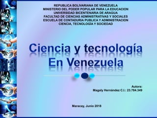REPUBLICA BOLIVARIANA DE VENEZUELA
MINISTERIO DEL PODER POPULAR PARA LA EDUCACION
UNIVERSIDAD BICENTENARIA DE ARAGUA
FACULTAD DE CIENCIAS ADMINISTRATIVAS Y SOCIALES
ESCUELA DE CONTADURIA PUBLICA Y ADMINISTRACION
CIENCIA, TECNOLOGÍA Y SOCIEDAD
Autora:
Magaly Hernández C.I.: 23.784.349
Maracay, Junio 2018
 