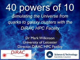 40 powers of 10
Simulating the Universe from
quarks to galaxy clusters with the
DiRAC HPC Facility
Dr Mark Wilkinson
University of Leicester
Director, DiRAC HPC Facility
DiRAC
 