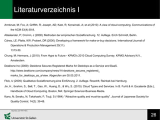 Literaturverzeichnis I
Armbrust, M; Fox, A; Griffith, R; Joseph, AD; Katz, R; Konwinski, A; et al (2010): A view of cloud computing. Communications of
     the ACM 53(4):50-8.

Atteslander, P; Cromm, J (2008): Methoden der empirischen Sozialforschung. 12. Auflage. Erich Schmidt, Berlin.

Cánez, LE; Platts, KW; Probert, DR (2000): Developing a framework for make-or-buy decisions. International Journal of
     Operations & Production Management 20(11):
     1313-30.

Chung, M; Hermans, J (2010): From Hype to Future - KPMG's 2010 Cloud Computing Survey. KPMG Advisory N.V.,
     Amsterdam.

Desktone Inc (2009): Desktone Secures Registered Marks for Desktops as a Service and DaaS.
     http://www.desktone.com/company/news/14-desktone_secures_registered_
     marks_for_desktops_as_a/view. Abgerufen am 05.05.2011.

Flick, U (2009): Qualitative Sozialforschung eine Einführung. 2. Auflage. Rowohlt, Reinbek bei Hamburg.

Jin, H., Ibrahim, S., Bell, T., Gao, W., Huang, D., & Wu, S. (2010): Cloud Types and Services. In B. Furht & A. Escalante (Eds.),
     Handbook of Cloud Computing. Boston, MA: Springer Science+Business Media.

Kano, N; Seraku, N; Takahashi, F; Tsuji, S (1984): "Attractive quality and must-be quality". Journal of Japanese Society for
     Quality Control, 14(2): 39-48.




                                                                                                                               26
 