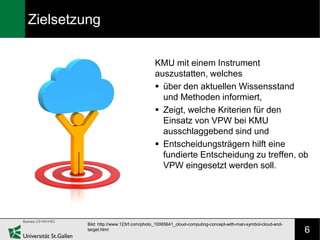 Zielsetzung

                                        KMU mit einem Instrument
                                        auszustatten, welches
                                         über den aktuellen Wissensstand
                                          und Methoden informiert,
                                         Zeigt, welche Kriterien für den
                                          Einsatz von VPW bei KMU
                                          ausschlaggebend sind und
                                         Entscheidungsträgern hilft eine
                                          fundierte Entscheidung zu treffen, ob
                                          VPW eingesetzt werden soll.




         Bild: http://www.123rf.com/photo_10065641_cloud-computing-concept-with-man-symbol-cloud-and-
         target.html                                                                                    6
 