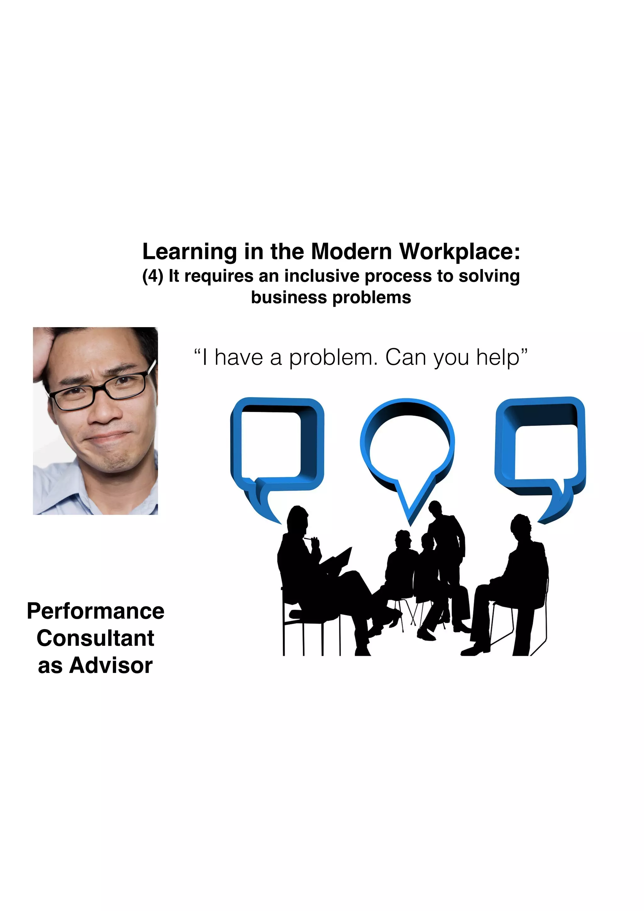 “I have a problem. Can you help”
Learning in the Modern Workplace: 
(4) It requires an inclusive process to solving 
business problems
Performance  
Consultant  
as Advisor
 