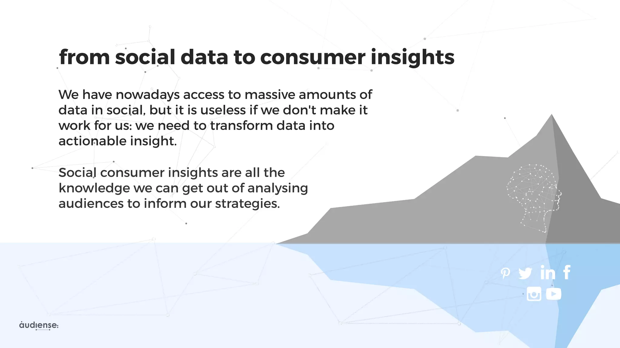 from social data to consumer insights
We have nowadays access to massive amounts of
data in social, but it is useless if we don't make it
work for us: we need to transform data into
actionable insight.
Social consumer insights are all the
knowledge we can get out of analysing
audiences to inform our strategies.