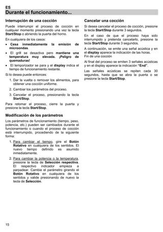 15
ES
Durante el funcionamiento...
Interrupción de una cocción
Puede interrumpir el proceso de cocción en
cualquier momento presionando una vez la tecla
Start/Stop o abriendo la puerta del horno.
En cualquiera de los casos:
• Cesa inmediatamente la emisión de
microondas.
• El grill se desactiva pero mantiene una
temperatura muy elevada. ¡Peligro de
quemaduras!
• El temporizador se para y el display indica el
tiempo de funcionamiento restante.
Si lo desea puede entonces:
1. Dar la vuelta o remover los alimentos, para
obtener una cocción uniforme.
2. Cambiar los parámetros del proceso.
3. Cancelar el proceso, presionando la tecla
Start/Stop.
Para retomar el proceso, cierre la puerta y
presione la tecla Start/Stop.
Modificación de los parámetros
Los parámetros de funcionamiento (tiempo, peso,
potencia, etc.) pueden ser cambiados durante el
funcionamiento o cuando el proceso de cocción
está interrumpido, procediendo de la siguiente
forma:
1. Para cambiar el tiempo, gire el Botón
Rotativo en cualquiera de los sentidos. El
nuevo tiempo definido es asumido
inmediatamente.
2. Para cambiar la potencia o la temperatura,
presione la tecla de Selección respectiva.
El respectivo indicador empieza a
parpadear. Cambie el parámetro girando el
Botón Rotativo en cualquiera de los
sentidos y valide presionando de nuevo la
tecla de Selección.
Cancelar una cocción
Si desea cancelar el proceso de cocción, presione
la tecla Start/Stop durante 3 segundos.
En el caso de que el proceso haya sido
interrumpido y pretenda cancelarlo, presione la
tecla Start/Stop durante 3 segundos.
A continuación, se emite una señal acústica y en
el display aparece la indicación de las horas.
Fin de una cocción
Al final del proceso se emiten 3 señales acústicas
y en el display aparece la indicación “End”.
Las señales acústicas se repiten cada 30
segundos, hasta que se abra la puerta o se
presione la tecla Start/Stop.
 