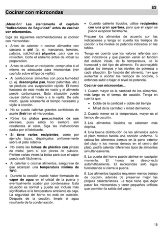 18
ES
Cocinar con microondas
¡Atención! Lea atentamente el capítulo
“Indicaciones de Seguridad” antes de cocinar
con microondas.
Siga las siguientes recomendaciones al cocinar
con microondas:
• Antes de calentar o cocinar alimentos con
cáscara o piel (p. ej. manzanas, tomates,
patatas, salchichas) píquelos, para que no
revienten. Corte el alimento antes de iniciar su
preparación.
• Antes de utilizar un recipiente, compruebe si el
mismo es adecuado para microondas (ver
capítulo sobre el tipo de vajilla).
• Al confeccionar alimentos con poca humedad
(p. ej. descongelar pan, hacer palomitas, etc.)
se produce una evaporación rápida. El horno
funciona de este modo en vacío y el alimento
puede carbonizarse. Esta situación puede
causar daños al horno y a la vajilla. De este
modo, ajuste solamente el tiempo necesario y
vigile la cocción.
• No se puede calentar grandes cantidades de
aceite (freír) en el microondas.
• Retire los platos precocinados de sus
envases, pues estos no siempre son
resistentes al calor. Siga las instrucciones
dadas por el fabricante.
• Si tiene varios recipientes, como por
ejemplo tazas, dispóngalos uniformemente
sobre el plato rotativo.
• No cierre las bolsas de plástico con pinzas
de metal, pero sí con pinzas de plástico.
Perfore varias veces la bolsa para que el vapor
pueda salir fácilmente.
• Al calentar o cocinar alimentos, asegúrese de
que alcanzan una temperatura mínima de
70°C.
• Durante la cocción puede haber formación de
vapor de agua en el cristal de la puerta y
eventualmente acabar por condensarse. Esta
situación es normal y puede ser incluso más
significativa si la temperatura ambiente es baja.
La seguridad del horno no está en cuestión.
Después de la cocción, limpie el agua
resultante de la condensación.
• Cuando caliente líquidos, utilice recipientes
con una gran apertura, para que el vapor se
pueda evaporar fácilmente.
Prepare los alimentos de acuerdo con las
indicaciones y tenga en cuenta los tiempos de
cocción y los niveles de potencia indicados en las
tablas.
Tenga en cuenta que los valores referidos son
sólo indicativos y que pueden variar en función
del estado inicial, de la temperatura, de la
humedad y del tipo de alimento. Es aconsejable
ajustar los tiempos y los niveles de potencia a
cada situación. En función del alimento, hay que
aumentar o acortar los tiempos de cocción, o
entonces subir o bajar el nivel de potencia.
Cocinar con microondas...
1. Cuanto mayor es la cantidad de los alimentos,
más largo es el tiempo de cocción. Tenga en
cuenta que:
• Doble de la cantidad » doble del tiempo
• Mitad de la cantidad » mitad del tiempo
2. Cuanto menor es la temperatura, mayor es el
tiempo de cocción.
3. Los alimentos líquidos se calientan más
deprisa.
4. Una buena distribución de los alimentos sobre
el plato rotativo facilita una cocción uniforme. Si
coloca los alimentos densos en la parte exterior
del plato y los menos densos en el centro del
plato, podrá calentar diferentes tipos de alimentos
simultáneamente.
5. La puerta del horno puede abrirse en cualquier
momento. El horno se desconecta
automáticamente. El microondas sólo sigue
funcionando si cierra la puerta.
6. Los alimentos tapados requieren menos tiempo
de cocción, además de preservar mejor las
propias características. La tapa tiene que dejar
pasar las microondas y tener pequeños orificios
que permitan la salida del vapor.
 