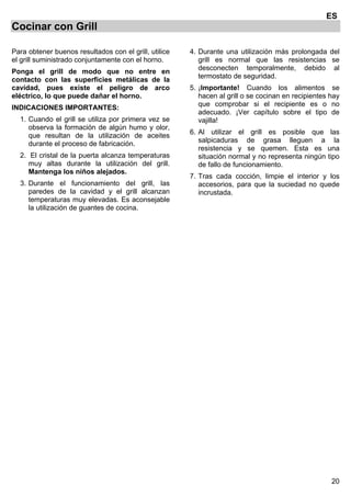 20
ES
Cocinar con Grill
Para obtener buenos resultados con el grill, utilice
el grill suministrado conjuntamente con el horno.
Ponga el grill de modo que no entre en
contacto con las superficies metálicas de la
cavidad, pues existe el peligro de arco
eléctrico, lo que puede dañar el horno.
INDICACIONES IMPORTANTES:
1. Cuando el grill se utiliza por primera vez se
observa la formación de algún humo y olor,
que resultan de la utilización de aceites
durante el proceso de fabricación.
2. El cristal de la puerta alcanza temperaturas
muy altas durante la utilización del grill.
Mantenga los niños alejados.
3. Durante el funcionamiento del grill, las
paredes de la cavidad y el grill alcanzan
temperaturas muy elevadas. Es aconsejable
la utilización de guantes de cocina.
4. Durante una utilización más prolongada del
grill es normal que las resistencias se
desconecten temporalmente, debido al
termostato de seguridad.
5. ¡Importante! Cuando los alimentos se
hacen al grill o se cocinan en recipientes hay
que comprobar si el recipiente es o no
adecuado. ¡Ver capítulo sobre el tipo de
vajilla!
6. Al utilizar el grill es posible que las
salpicaduras de grasa lleguen a la
resistencia y se quemen. Esta es una
situación normal y no representa ningún tipo
de fallo de funcionamiento.
7. Tras cada cocción, limpie el interior y los
accesorios, para que la suciedad no quede
incrustada.
 