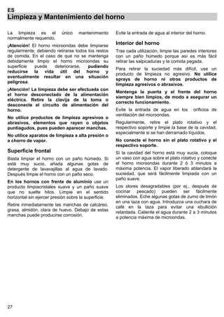 27
ES
Limpieza y Mantenimiento del horno
La limpieza es el único mantenimiento
normalmente requerido.
¡Atención! El horno microondas debe limpiarse
regularmente, debiendo retirarse todos los restos
de comida. En el caso de que no se mantenga
debidamente limpio el horno microondas su
superficie puede deteriorarse, pudiendo
reducirse la vida útil del horno y
eventualmente resultar en una situación
peligrosa.
¡Atención! La limpieza debe ser efectuada con
el horno desconectado de la alimentación
eléctrica. Retire la clavija de la toma o
desconecte el circuito de alimentación del
horno.
No utilice productos de limpieza agresivos o
abrasivos, elementos que rayen o objetos
puntiagudos, pues pueden aparecer manchas.
No utilice aparatos de limpieza a alta presión o
a chorro de vapor.
Superficie frontal
Basta limpiar el horno con un paño húmedo. Si
está muy sucio, añada algunas gotas de
detergente de lavavajillas al agua de lavado.
Después limpie el horno con un paño seco.
En los hornos con frente de aluminio use un
producto limpiacristales suave y un paño suave
que no suelte hilos. Limpie en el sentido
horizontal sin ejercer presión sobre la superficie.
Retire inmediatamente las manchas de calcáreo,
grasa, almidón, clara de huevo. Debajo de estas
manchas puede producirse corrosión.
Evite la entrada de agua al interior del horno.
Interior del horno
Tras cada utilización, limpie las paredes interiores
con un paño húmedo porque así es más fácil
retirar las salpicaduras y la comida pegada.
Para retirar la suciedad más difícil, use un
producto de limpieza no agresivo. No utilice
sprays de horno ni otros productos de
limpieza agresivos o abrasivos.
Mantenga la puerta y el frente del horno
siempre bien limpios, de modo a asegurar un
correcto funcionamiento.
Evite la entrada de agua en los orificios de
ventilación del microondas.
Regularmente, retire el plato rotativo y el
respectivo soporte y limpie la base de la cavidad,
especialmente si se han derramado líquidos.
No conecte el horno sin el plato rotativo y el
respectivo soporte.
Si la cavidad del horno está muy sucia, coloque
un vaso con agua sobre el plato rotativo y conecte
el horno microondas durante 2 ó 3 minutos a
máxima potencia. El vapor liberado ablandará la
suciedad, que será fácilmente limpiada con un
paño suave.
Los olores desagradables (por ej., después de
cocinar pescado) pueden ser fácilmente
eliminados. Eche algunas gotas de zumo de limón
en una taza con agua. Introduzca una cuchara de
café en la taza para evitar una ebullición
retardada. Caliente el agua durante 2 a 3 minutos
a potencia máxima de microondas.
 