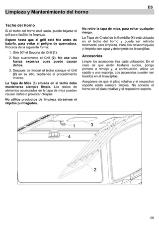 28
ES
Limpieza y Mantenimiento del horno
Techo del Horno
Si el techo del horno está sucio, puede bajarse el
grill para facilitar la limpieza.
Espere hasta que el grill esté frío antes de
bajarlo, para evitar el peligro de quemadura.
Proceda de la siguiente forma:
1. Gire 90º el Soporte del Grill (1).
2. Baje suavemente el Grill (2). No use una
fuerza excesiva pues puede causar
daños.
3. Después de limpiar el techo coloque el Grill
(2) en su sitio, repitiendo el procedimiento
inverso.
La Tapa de Mica (3) situada en el techo debe
mantenerse siempre limpia. Los restos de
alimentos acumulados en la tapa de mica pueden
causar daños o provocar chispas.
No utilice productos de limpieza abrasivos ni
objetos puntiagudos.
No retire la tapa de mica, para evitar cualquier
riesgo.
La Tapa de Cristal de la Bombilla (4) está ubicada
en el techo del horno y puede ser retirada
fácilmente para limpieza. Para ello desenrósquela
y límpiela con agua y detergente de lavavajillas.
Accesorios
Limpie los accesorios tras cada utilización. En el
caso de que estén bastante sucios, ponga
primero a remojo y, a continuación, utilice un
cepillo y una esponja. Los accesorios pueden ser
lavados en el lavavajillas.
Asegúrese de que el plato rotativo y el respectivo
soporte están siempre limpios. No conecte el
horno sin el plato rotativo y el respectivo soporte.
 