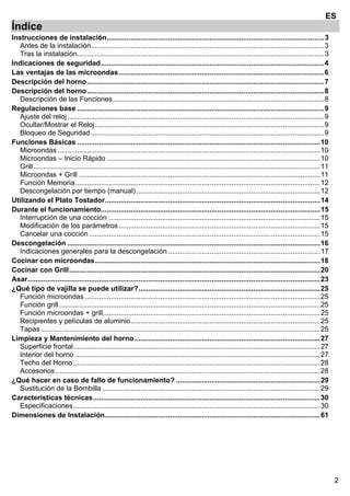 2
ES
Índice
Instrucciones de instalación..............................................................................................................3 
Antes de la instalación......................................................................................................................3 
Tras la instalación.............................................................................................................................3 
Indicaciones de seguridad.................................................................................................................4 
Las ventajas de las microondas........................................................................................................6 
Descripción del horno........................................................................................................................7 
Descripción del horno........................................................................................................................8 
Descripción de las Funciones...........................................................................................................8 
Regulaciones base .............................................................................................................................9 
Ajuste del reloj..................................................................................................................................9 
Ocultar/Mostrar el Reloj....................................................................................................................9 
Bloqueo de Seguridad ......................................................................................................................9 
Funciones Básicas ...........................................................................................................................10 
Microondas.....................................................................................................................................10 
Microondas – Inicio Rápido ............................................................................................................10 
Grill.................................................................................................................................................11 
Microondas + Grill ..........................................................................................................................11 
Función Memoria............................................................................................................................12 
Descongelación por tiempo (manual).............................................................................................12 
Utilizando el Plato Tostador.............................................................................................................14 
Durante el funcionamiento...............................................................................................................15 
Interrupción de una cocción ...........................................................................................................15 
Modificación de los parámetros......................................................................................................15 
Cancelar una cocción.....................................................................................................................15 
Descongelación ................................................................................................................................16 
Indicaciones generales para la descongelación .............................................................................17 
Cocinar con microondas..................................................................................................................18 
Cocinar con Grill...............................................................................................................................20 
Asar....................................................................................................................................................23 
¿Qué tipo de vajilla se puede utilizar?............................................................................................25 
Función microondas .......................................................................................................................25 
Función grill ....................................................................................................................................25 
Función microondas + grill..............................................................................................................25 
Recipientes y películas de aluminio................................................................................................25 
Tapas .............................................................................................................................................25 
Limpieza y Mantenimiento del horno..............................................................................................27 
Superficie frontal.............................................................................................................................27 
Interior del horno ............................................................................................................................27 
Techo del Horno.............................................................................................................................28 
Accesorios......................................................................................................................................28 
¿Qué hacer en caso de fallo de funcionamiento? .........................................................................29 
Sustitución de la Bombilla ..............................................................................................................29 
Características técnicas...................................................................................................................30 
Especificaciones.............................................................................................................................30 
Dimensiones de Instalación.............................................................................................................61 
 