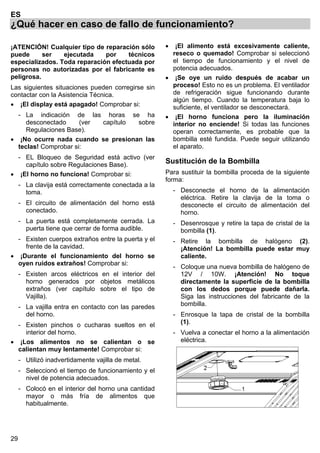 29
ES
¿Qué hacer en caso de fallo de funcionamiento?
¡ATENCIÓN! Cualquier tipo de reparación sólo
puede ser ejecutada por técnicos
especializados. Toda reparación efectuada por
personas no autorizadas por el fabricante es
peligrosa.
Las siguientes situaciones pueden corregirse sin
contactar con la Asistencia Técnica.
• ¡El display está apagado! Comprobar si:
- La indicación de las horas se ha
desconectado (ver capítulo sobre
Regulaciones Base).
• ¡No ocurre nada cuando se presionan las
teclas! Comprobar si:
- EL Bloqueo de Seguridad está activo (ver
capítulo sobre Regulaciones Base).
• ¡El horno no funciona! Comprobar si:
- La clavija está correctamente conectada a la
toma.
- El circuito de alimentación del horno está
conectado.
- La puerta está completamente cerrada. La
puerta tiene que cerrar de forma audible.
- Existen cuerpos extraños entre la puerta y el
frente de la cavidad.
• ¡Durante el funcionamiento del horno se
oyen ruidos extraños! Comprobar si:
- Existen arcos eléctricos en el interior del
horno generados por objetos metálicos
extraños (ver capítulo sobre el tipo de
Vajilla).
- La vajilla entra en contacto con las paredes
del horno.
- Existen pinchos o cucharas sueltos en el
interior del horno.
• ¡Los alimentos no se calientan o se
calientan muy lentamente! Comprobar si:
- Utilizó inadvertidamente vajilla de metal.
- Seleccionó el tiempo de funcionamiento y el
nivel de potencia adecuados.
- Colocó en el interior del horno una cantidad
mayor o más fría de alimentos que
habitualmente.
• ¡El alimento está excesivamente caliente,
reseco o quemado! Comprobar si seleccionó
el tiempo de funcionamiento y el nivel de
potencia adecuados.
• ¡Se oye un ruido después de acabar un
proceso! Esto no es un problema. El ventilador
de refrigeración sigue funcionando durante
algún tiempo. Cuando la temperatura baja lo
suficiente, el ventilador se desconectará.
• ¡El horno funciona pero la iluminación
interior no enciende! Si todas las funciones
operan correctamente, es probable que la
bombilla esté fundida. Puede seguir utilizando
el aparato.
Sustitución de la Bombilla
Para sustituir la bombilla proceda de la siguiente
forma:
- Desconecte el horno de la alimentación
eléctrica. Retire la clavija de la toma o
desconecte el circuito de alimentación del
horno.
- Desenrosque y retire la tapa de cristal de la
bombilla (1).
- Retire la bombilla de halógeno (2).
¡Atención! La bombilla puede estar muy
caliente.
- Coloque una nueva bombilla de halógeno de
12V / 10W. ¡Atención! No toque
directamente la superficie de la bombilla
con los dedos porque puede dañarla.
Siga las instrucciones del fabricante de la
bombilla.
- Enrosque la tapa de cristal de la bombilla
(1).
- Vuelva a conectar el horno a la alimentación
eléctrica.
 