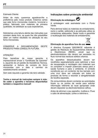 31
PT
Estimado Cliente:
Antes de mais, queremos agradecer-lhe a
preferência pelo nosso produto. Estamos certos
que este forno microondas moderno, funcional e
prático, fabricado com materiais de primeira
qualidade, irá satisfazer as suas expectativas.
Solicitamos uma leitura atenta das instruções que
constam deste livro, as quais lhe irão possibilitar
obter um melhor resultado na utilização do seu
forno microondas.
CONSERVE A DOCUMENTAÇÃO DESTE
PRODUTO PARA CONSULTA FUTURA.
ATENÇÃO!
Para beneficiar da nossa garantia, é
imprescindível enviar o "Certificado de Garantia"
e, aquando de um pedido de Assistência Técnica,
apresentar a factura de compra do forno
microondas com a data e carimbo do
estabelecimento vendedor.
Sem este requisito a garantia não terá validade.
Tenha o manual de instruções sempre à mão.
Se ceder o aparelho a terceiros disponibilize
também o respectivo manual!
Indicações sobre protecção ambiental
Eliminação da embalagem
A embalagem está assinalada com o Ponto
Verde.
Para eliminar todos os materiais de embalamento,
como o cartão, esferovite e as películas utilize os
contentores adequados. Deste modo é garantida
a reutilização dos materiais de embalamento.
Eliminação de aparelhos fora de uso
A directiva Europeia 2002/96/CE referente à
gestão de Resíduos de Equipamentos Eléctricos
e Electrónicos (REEE), prevê que os
electrodomésticos não devem ser escoados no
fluxo normal dos resíduos sólidos urbanos.
Os aparelhos desactualizados devem ser
recolhidos separadamente para optimizar a taxa
de recuperação e reciclagem dos materiais que
os compõem e impedir potenciais danos para a
saúde humana e para o ambiente. O símbolo
constituído por um contentor de lixo barrado com
uma cruz deve ser colocado em todos os
produtos de forma a recordar a obrigatoriedade
de recolha separada.
Os consumidores devem contactar as autoridades
locais ou os pontos de venda para solicitar
informação referente ao local apropriado onde
devem depositar os electrodomésticos velhos.
Antes de eliminar o seu aparelho, inutilize-o. Puxe
o cabo de alimentação, corte-o e elimine-o.
 