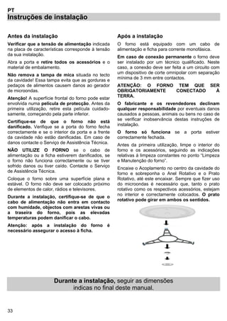 33
PT
Instruções de instalação
Antes da instalação
Verificar que a tensão de alimentação indicada
na placa de características corresponde à tensão
da sua instalação.
Abra a porta e retire todos os acessórios e o
material de embalamento.
Não remova a tampa de mica situada no tecto
da cavidade! Essa tampa evita que as gorduras e
pedaços de alimentos causem danos ao gerador
de microondas.
Atenção! A superfície frontal do forno pode estar
envolvida numa película de protecção. Antes da
primeira utilização, retire esta película cuidado-
samente, começando pela parte inferior.
Certifique-se de que o forno não está
danificado. Verifique se a porta do forno fecha
correctamente e se o interior da porta e a frente
da cavidade não estão danificadas. Em caso de
danos contacte o Serviço de Assistência Técnica.
NÃO UTILIZE O FORNO se o cabo de
alimentação ou a ficha estiverem danificados, se
o forno não funciona correctamente ou se tiver
sofrido danos ou tiver caído. Contacte o Serviço
de Assistência Técnica.
Coloque o forno sobre uma superfície plana e
estável. O forno não deve ser colocado próximo
de elementos de calor, rádios e televisores.
Durante a instalação, certifique-se de que o
cabo de alimentação não entra em contacto
com humidade, objectos com arestas vivas ou
a traseira do forno, pois as elevadas
temperaturas podem danificar o cabo.
Atenção: após a instalação do forno é
necessário assegurar o acesso à ficha.
Após a instalação
O forno está equipado com um cabo de
alimentação e ficha para corrente monofásica.
Em caso de conexão permanente o forno deve
ser instalado por um técnico qualificado. Neste
caso, a conexão deve ser feita a um circuito com
um dispositivo de corte omnipolar com separação
mínima de 3 mm entre contactos.
ATENÇÃO: O FORNO TEM QUE SER
OBRIGATORIAMENTE CONECTADO À
TERRA.
O fabricante e os revendedores declinam
qualquer responsabilidade por eventuais danos
causados a pessoas, animais ou bens no caso de
se verificar inobservância destas instruções de
instalação.
O forno só funciona se a porta estiver
correctamente fechada.
Antes da primeira utilização, limpe o interior do
forno e os acessórios, seguindo as indicações
relativas à limpeza constantes no ponto “Limpeza
e Manutenção do forno”.
Encaixe o Acoplamento no centro da cavidade do
forno e sobreponha o Anel Rotativo e o Prato
Rotativo, até este encaixar. Sempre que fizer uso
do microondas é necessário que, tanto o prato
rotativo como os respectivos acessórios, estejam
no interior e correctamente colocados. O prato
rotativo pode girar em ambos os sentidos.
Durante a instalação, seguir as dimensões
indicas no final deste manual.
 