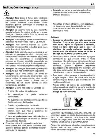 34
PT
Indicações de segurança
• Atenção! Não deixe o forno sem vigilância,
especialmente quando se usa papel, plástico
ou outros materiais combustíveis. Estes
materiais podem carbonizar e incendiar-se.
RISCO DE FOGO!
• Atenção! Se observar fumo ou fogo, mantenha
a porta fechada, de modo a abafar as chamas.
Desligue o forno e retire a ficha da tomada ou
corte a alimentação do forno.
• Atenção! Não aqueça álcool puro ou bebidas
alcoólicas no microondas. RISCO DE FOGO!
• Atenção! Não aqueça líquidos ou outros
alimentos em recipientes fechados, pois estes
poderão explodir facilmente.
• Atenção! Este aparelho não se destina a ser
utilizado por pessoas (incluindo crianças) com
capacidades sensoriais ou mentais reduzidas,
ou falta de experiência e conhecimento,
excepto se tiverem recebido supervisão ou
instruções relativas à utilização do aparelho por
uma pessoa responsável pela sua segurança.
• Atenção! As crianças devem ser vigiadas para
assegurar que não brincam com o aparelho.
• Atenção! Se o forno possui um modo de
funcionamento combinado (microondas com
outros meios de aquecimento), não permitir
que as crianças usem o forno sem a
supervisão de um adulto devido às altas
temperaturas geradas.
• Atenção! O forno não pode ser utilizado se:
- A porta não fechar correctamente;
- As dobradiças da porta estiverem
danificadas;
- As superfícies de contacto entre a porta e a
frente estiverem danificadas;
- O vidro da janela estiver danificado;
- Houver frequentemente arco eléctrico no
interior, sem que haja a presença de
quaisquer objectos de metal.
O forno só pode voltar a ser utilizado depois
de ter sido reparado por um técnico do Serviço
de Assistência Técnica.
• Durante a utilização o aparelho pode ficar
muito quente. Por favor, tenha cuidado e evite
qualquer contacto com os elementos de calor
no interior na cavidade.
• Cuidado: as partes acessíveis podem ficar
quentes durante a utilização. Mantenha as
crianças afastadas.
• Não utilize produtos abrasivos, nem espátulas
na limpeza do vidro da porta do forno, pois
pode riscar a superfície e eventualmente
estilhaçar o vidro.
Cuidado!
• Aqueça os alimentos para bebé sempre em
biberões, frascos ou garrafas sem tampa
nem tetina. Após ter aquecido o alimento,
mexa ou agite bem para que o calor se
distribua de modo uniforme. Verifique a
temperatura do alimento antes de o dar à
criança. PERIGO DE QUEIMADURA!
• De modo a evitar que os alimentos aqueçam
demasiado ou que possam arder, é muito
importante não seleccionar períodos de tempo
longos, nem níveis de potência demasiado
elevados, quando aquecer pequenas
quantidades de alimentos. Por exemplo, um
pão pode arder ao fim de 3 minutos se estiver
definida uma potência demasiado alta.
• Para torrar, utilize somente a função grelhador
e vigie sempre o forno. Se utilizar uma função
combinada para torrar, o pão incendeia-se em
muito pouco tempo.
• Nunca entale os cabos de alimentação de
outros aparelhos eléctricos na porta quente do
forno. O isolamento do cabo pode derreter.
Perigo de curto-circuito!
Cuidado ao aquecer líquidos!
Quando os líquidos (água, café, chá, leite, etc.) se
encontram quase em ponto de ebulição dentro do
forno e são retirados repentinamente, estes
podem ser projectados para fora do recipiente.
PERIGO DE LESÕES E QUEIMADURAS!
Para evitar este tipo de situações quando aquece
líquidos, coloque uma colher de chá ou uma
vareta de vidro no recipiente..
 