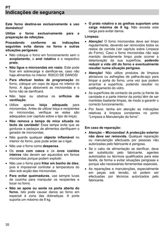 35
PT
Indicações de segurança
Este forno destina-se exclusivamente a uso
doméstico!
Utilize o forno exclusivamente para a
preparação de refeições.
Procedendo conforme as indicações
seguintes evita danos no forno e outras
situações perigosas:
• Não coloque o forno em funcionamento sem o
acoplamento, o anel rotativo e o respectivo
prato.
• Não ligue o microondas em vazio. Este pode
ficar em sobrecarga e danificar-se, caso não
haja alimentos no interior. RISCO DE DANOS!
• Para efectuar testes de programação do
forno, coloque um copo de água no interior do
forno. A água absorverá as microondas e o
forno não se danificará.
• Não tape ou obstrua os orifícios de
ventilação.
• Utilize apenas loiça adequada para
microondas. Antes de utilizar loiça e recipientes
no microondas, verifique se estes são
adequados (ver capítulo sobre o tipo de loiça).
• Não remova a tampa de mica situada no
tecto da cavidade! Essa tampa evita que as
gorduras e pedaços de alimentos danifiquem o
gerador de microondas.
• Não guarde qualquer objecto inflamável no
interior do forno, pois pode arder se o ligar.
• Não use o forno como despensa.
• Os ovos com casca e os ovos cozidos
inteiros não devem ser aquecidos em fornos
microondas porque podem explodir.
• Não use o forno para fritar em banho de óleo,
pois é impossível controlar a temperatura do
óleo sob acção das microondas.
• Para evitar queimaduras, use sempre luvas
de cozinha para manipular os recipientes e
tocar no forno.
• Não se apoie ou sente na porta aberta do
forno. Isto pode causar danos ao forno em
especial à zona das dobradiças. A porta
suporta um máximo de 8 kg.
• O prato rotativo e as grelhas suportam uma
carga máxima de 8 kg. Não exceda esta
carga para evitar danos.
Limpeza:
• Atenção! O forno microondas deve ser limpo
regularmente, devendo ser removidos todos os
restos de comida (ver capítulo sobre Limpeza
do Forno). Caso o forno microondas não seja
mantido devidamente limpo pode ocorrer a
deterioração da sua superfície, podendo
reduzir a vida útil do forno e eventualmente
resultar numa situação perigosa.
• Atenção! Não utilize produtos de limpeza
abrasivos ou esfregões de palha-de-aço para
limpar a porta do forno, uma vez que podem
arranhar a superfície, podendo resultar no
estilhaçamento do vidro.
• As superfícies de contacto da porta (a frente da
cavidade e a parte interior da porta) têm de ser
mantidas bastante limpas, de modo a garantir o
correcto funcionamento.
• Por favor, tenha em atenção as indicações
relativas à limpeza constantes no ponto
“Limpeza e Manutenção do forno”.
Em caso de reparação:
• Atenção – Microondas! A protecção exterior
não deve ser removida. Qualquer reparação
ou manutenção efectuada por pessoas não
autorizadas pelo fabricante é perigosa.
• Se o cabo de alimentação se danificar, deve
ser substituído pelo fabricante, agentes
autorizados ou técnicos qualificados para esta
tarefa, de forma a evitar situações perigosas e
porque são necessárias ferramentas especiais.
• As reparações e manutenções, especialmente
em peças sob tensão, só podem ser
efectuadas por técnicos autorizados pelo
fabricante.
 