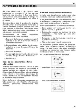 36
PT
As vantagens das microondas
No fogão convencional o calor radiado pelas
resistências ou queimadores de gás penetra
lentamente nos alimentos, de fora para dentro.
Existe por isso uma grande perda de energia no
aquecimento do ar, componentes do forno e
recipientes.
No microondas o calor é gerado pelos próprios
alimentos, isto é o calor passa do interior para o
exterior. Não existe qualquer perda de calor para
o ar, paredes da cavidade e recipientes (caso
sejam adequados para fornos microondas), ou
seja apenas o alimento é aquecido.
Resumidamente os fornos microondas
apresentam as seguintes vantagens:
1. Economia de tempo de cozedura; em geral
redução de até 3/4 do tempo em relação à
cozedura convencional.
2. Descongelação ultra rápida de alimentos,
reduzindo o perigo de desenvolvimento de
bactérias.
3. Economia de energia.
4. Conservação do valor nutritivo dos alimentos
devido à redução do tempo de cozedura.
5. Fácil limpeza.
Modo de funcionamento do forno
microondas
No forno microondas existe uma válvula de alta
tensão designada por magnetrão que converte a
energia eléctrica em energia de microondas.
Estas ondas electromagnéticas são canalizadas
para o interior do forno através de uma guia de
ondas e distribuídas por um espalhador metálico
ou através de um prato rotativo.
Dentro do forno as microondas propagam-se em
todos os sentidos e são reflectidas pelas paredes
metálicas, penetrando uniformemente nos
alimentos.
Porque é que os alimentos aquecem
A maior parte dos alimentos contêm água cujas
moléculas vibram por acção das microondas.
A fricção entre moléculas origina calor que eleva
a temperatura dos alimentos, descongelando-os,
cozinhando-os ou mantendo-os quentes.
Como o calor se forma no interior dos alimentos:
• Estes podem ser cozinhados sem/ou com
poucos líquidos ou gorduras;
• Descongelar, aquecer ou cozinhar no forno
microondas é mais rápido que num forno
convencional;
• Conservam-se as vitaminas, os minerais e as
substâncias nutritivas;
• Não se altera a cor natural, nem o aroma.
As microondas passam através de porcelana,
vidro, cartão ou plástico mas não atravessam o
metal. Por esse motivo não utilize recipientes
metálicos ou recipientes que tenham partes
metálicas no forno de microondas.
As microondas são reflectidas pelo metal...
... atravessam o vidro e a porcelana...
... e são absorvidos pelos alimentos.
 
