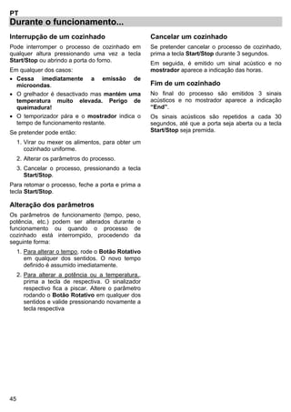 45
PT
Durante o funcionamento...
Interrupção de um cozinhado
Pode interromper o processo de cozinhado em
qualquer altura pressionando uma vez a tecla
Start/Stop ou abrindo a porta do forno.
Em qualquer dos casos:
• Cessa imediatamente a emissão de
microondas.
• O grelhador é desactivado mas mantém uma
temperatura muito elevada. Perigo de
queimadura!
• O temporizador pára e o mostrador indica o
tempo de funcionamento restante.
Se pretender pode então:
1. Virar ou mexer os alimentos, para obter um
cozinhado uniforme.
2. Alterar os parâmetros do processo.
3. Cancelar o processo, pressionando a tecla
Start/Stop.
Para retomar o processo, feche a porta e prima a
tecla Start/Stop.
Alteração dos parâmetros
Os parâmetros de funcionamento (tempo, peso,
potência, etc.) podem ser alterados durante o
funcionamento ou quando o processo de
cozinhado está interrompido, procedendo da
seguinte forma:
1. Para alterar o tempo, rode o Botão Rotativo
em qualquer dos sentidos. O novo tempo
definido é assumido imediatamente.
2. Para alterar a potência ou a temperatura,,
prima a tecla de respectiva. O sinalizador
respectivo fica a piscar. Altere o parâmetro
rodando o Botão Rotativo em qualquer dos
sentidos e valide pressionando novamente a
tecla respectiva
Cancelar um cozinhado
Se pretender cancelar o processo de cozinhado,
prima a tecla Start/Stop durante 3 segundos.
Em seguida, é emitido um sinal acústico e no
mostrador aparece a indicação das horas.
Fim de um cozinhado
No final do processo são emitidos 3 sinais
acústicos e no mostrador aparece a indicação
“End”.
Os sinais acústicos são repetidos a cada 30
segundos, até que a porta seja aberta ou a tecla
Start/Stop seja premida.
 