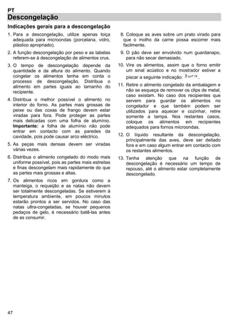 47
PT
Descongelação
Indicações gerais para a descongelação
1. Para a descongelação, utilize apenas loiça
adequada para microondas (porcelana, vidro,
plástico apropriado).
2. A função descongelação por peso e as tabelas
referem-se à descongelação de alimentos crus.
3. O tempo de descongelação depende da
quantidade e da altura do alimento. Quando
congelar os alimentos tenha em conta o
processo de descongelação. Distribua o
alimento em partes iguais ao tamanho do
recipiente.
4. Distribua o melhor possível o alimento no
interior do forno. As partes mais grossas de
peixe ou das coxas de frango devem estar
viradas para fora. Pode proteger as partes
mais delicadas com uma folha de alumínio.
Importante: a folha de alumínio não pode
entrar em contacto com as paredes da
cavidade, pois pode causar arco eléctrico.
5. As peças mais densas devem ser viradas
várias vezes.
6. Distribua o alimento congelado do modo mais
uniforme possível, pois as partes mais estreitas
e finas descongelam mais rapidamente do que
as partes mais grossas e altas.
7. Os alimentos ricos em gordura como a
manteiga, o requeijão e as natas não devem
ser totalmente descongeladas. Se estiverem à
temperatura ambiente, em poucos minutos
estarão prontos a ser servidos. No caso das
natas ultra-congeladas, se houver pequenos
pedaços de gelo, é necessário batê-las antes
de as consumir.
8. Coloque as aves sobre um prato virado para
que o molho da carne possa escorrer mais
facilmente.
9. O pão deve ser envolvido num guardanapo,
para não secar demasiado.
10. Vire os alimentos, assim que o forno emitir
um sinal acústico e no mostrador estiver a
piscar a seguinte indicação: .
11. Retire o alimento congelado da embalagem e
não se esqueça de remover os clips de metal,
caso existam. No caso dos recipientes que
servem para guardar os alimentos no
congelador e que também podem ser
utilizados para aquecer e cozinhar, retire
somente a tampa. Nos restantes casos,
coloque os alimentos em recipientes
adequados para fornos microondas.
12. O líquido resultante da descongelação,
principalmente das aves, deve ser deitado
fora e em caso algum entrar em contacto com
os restantes alimentos.
13. Tenha atenção que na função de
descongelação é necessário um tempo de
repouso, até o alimento estar completamente
descongelado.
 