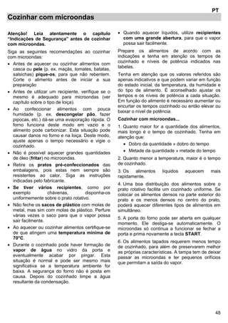 48
PT
Cozinhar com microondas
Atenção! Leia atentamente o capítulo
“Indicações de Segurança” antes de cozinhar
com microondas.
Siga as seguintes recomendações ao cozinhar
com microondas:
• Antes de aquecer ou cozinhar alimentos com
casca ou pele (p. ex. maçãs, tomates, batatas,
salsichas) pique-os, para que não rebentem.
Corte o alimento antes de iniciar a sua
preparação
• Antes de utilizar um recipiente, verifique se o
mesmo é adequado para microondas (ver
capítulo sobre o tipo de loiça).
• Ao confeccionar alimentos com pouca
humidade (p. ex. descongelar pão, fazer
pipocas, etc.) dá-se uma evaporação rápida. O
forno funciona deste modo em vazio e o
alimento pode carbonizar. Esta situação pode
causar danos no forno e na loiça. Deste modo,
ajuste apenas o tempo necessário e vigie o
cozinhado.
• Não é possível aquecer grandes quantidades
de óleo (fritar) no microondas.
• Retire os pratos pré-confeccionados das
embalagens, pois estas nem sempre são
resistentes ao calor. Siga as instruções
indicadas pelo fabricante.
• Se tiver vários recipientes, como por
exemplo chávenas, disponha-os
uniformemente sobre o prato rotativo.
• Não feche os sacos de plástico com molas de
metal, mas sim com molas de plástico. Perfure
várias vezes o saco para que o vapor possa
sair facilmente.
• Ao aquecer ou cozinhar alimentos certifique-se
de que atingem uma temperatura mínima de
70°C.
• Durante o cozinhado pode haver formação de
vapor de água no vidro da porta e
eventualmente acabar por pingar. Esta
situação é normal e pode ser mesmo mais
significativa se a temperatura ambiente for
baixa. A segurança do forno não é posta em
causa. Depois do cozinhado limpe a água
resultante da condensação.
• Quando aquecer líquidos, utilize recipientes
com uma grande abertura, para que o vapor
possa sair facilmente.
Prepare os alimentos de acordo com as
indicações e tenha em atenção os tempos de
cozinhado e níveis de potência indicados nas
tabelas.
Tenha em atenção que os valores referidos são
apenas indicativos e que podem variar em função
do estado inicial, da temperatura, da humidade e
do tipo de alimento. É aconselhado ajustar os
tempos e os níveis de potência a cada situação.
Em função do alimento é necessário aumentar ou
encurtar os tempos cozinhado ou então elevar ou
baixar o nível de potência.
Cozinhar com microondas...
1. Quanto maior for a quantidade dos alimentos,
mais longo é o tempo de cozinhado. Tenha em
atenção que:
• Dobro da quantidade » dobro do tempo
• Metade da quantidade » metade do tempo
2. Quanto menor a temperatura, maior é o tempo
de cozinhado.
3. Os alimentos líquidos aquecem mais
rapidamente.
4. Uma boa distribuição dos alimentos sobre o
prato rotativo facilita um cozinhado uniforme. Se
colocar os alimentos densos na parte exterior do
prato e os menos densos no centro do prato,
poderá aquecer diferentes tipos de alimentos em
simultâneo.
5. A porta do forno pode ser aberta em qualquer
momento. Ele desliga-se automaticamente. O
microondas só continua a funcionar se fechar a
porta e prima novamente a tecla START.
6. Os alimentos tapados requerem menos tempo
de cozinhado, para além de preservarem melhor
as próprias características. A tampa tem de deixar
passar as microondas e ter pequenos orifícios
que permitam a saída do vapor.
 